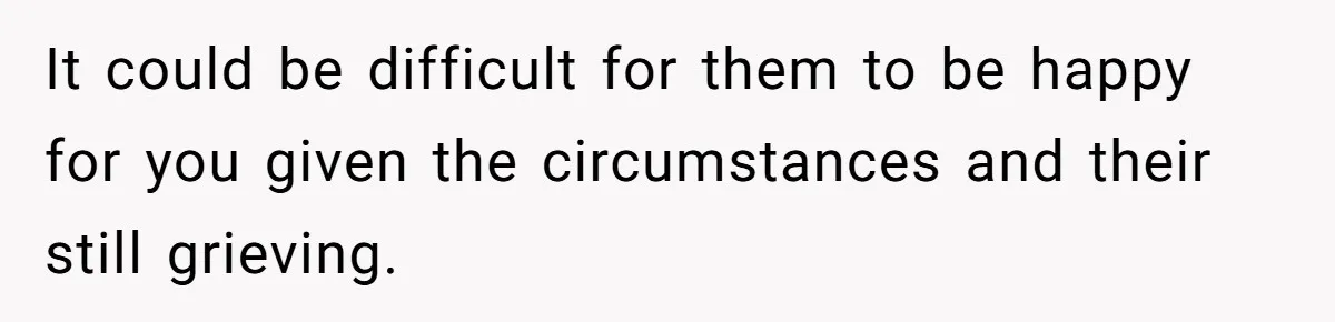 It could be difficult for them to be happy for you given the circumstances and their still grieving.