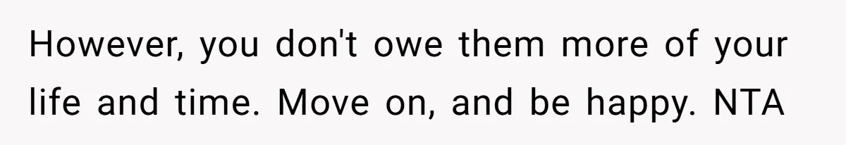 However, you don't owe them more of your life and time. Move on, and be happy. NTA