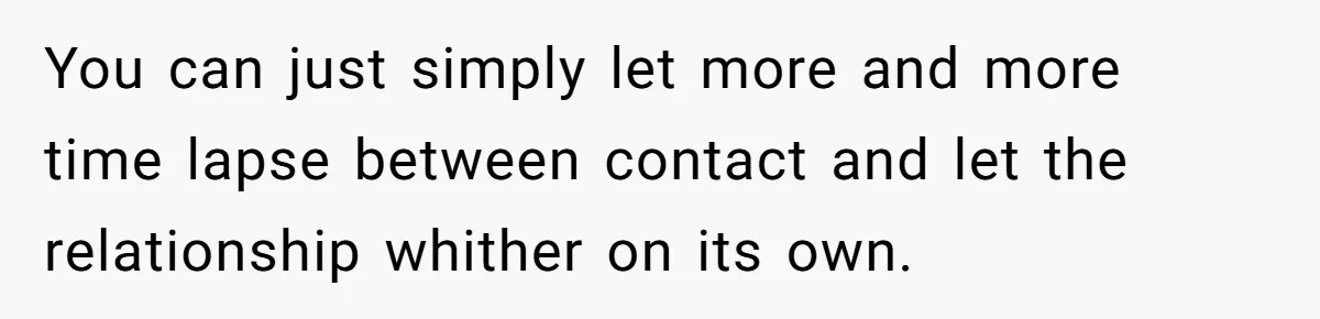 You can just simply let more and more time lapse between contact and let the relationship whither on its own.