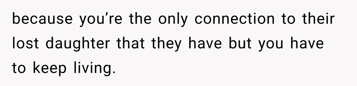 because you’re the only connection to their lost daughter that they have but you have to keep living.