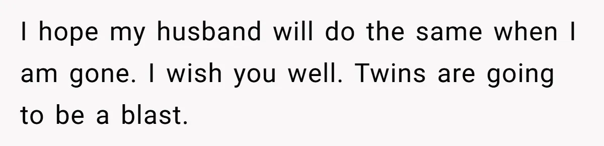 I hope my husband will do the same when I am gone. I wish you well. Twins are going to be a blast.