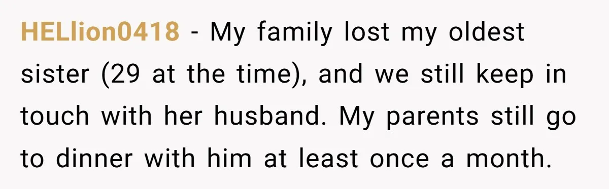 HELlion0418 − My family lost my oldest sister (29 at the time), and we still keep in touch with her husband. My parents still go to dinner with him at...