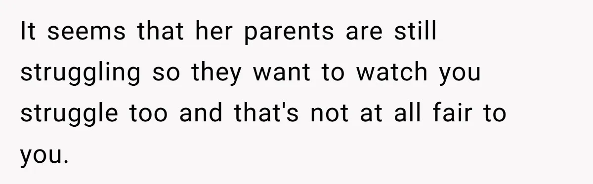 It seems that her parents are still struggling so they want to watch you struggle too and that's not at all fair to you.