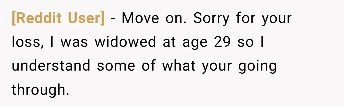 [Reddit User] − Move on. Sorry for your loss, I was widowed at age 29 so I understand some of what your going through.