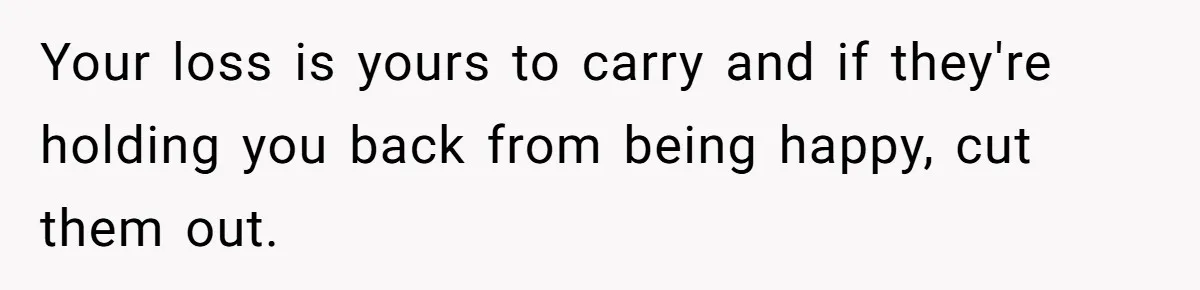 Your loss is yours to carry and if they're holding you back from being happy, cut them out.