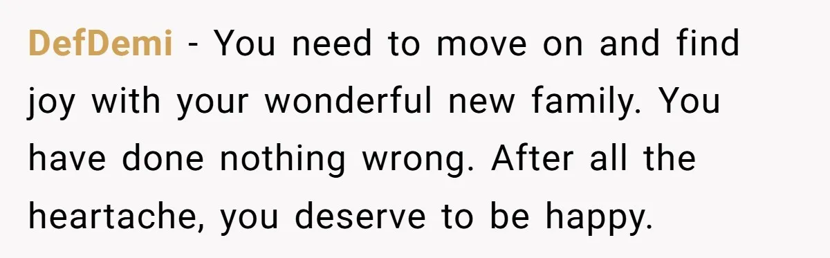 DefDemi − You need to move on and find joy with your wonderful new family. You have done nothing wrong. After all the heartache, you deserve to be happy.