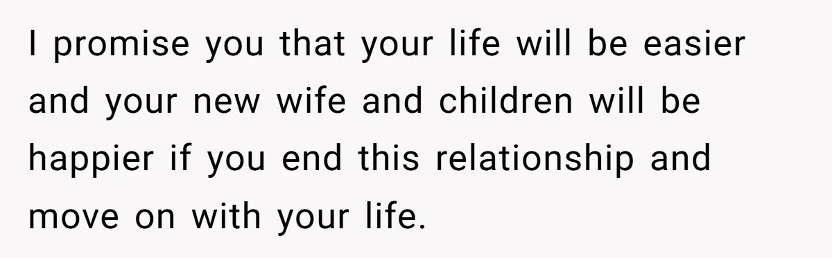 I promise you that your life will be easier and your new wife and children will be happier if you end this relationship and move on with your life.