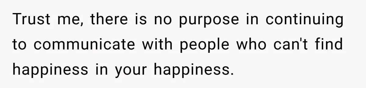 Trust me, there is no purpose in continuing to communicate with people who can't find happiness in your happiness.