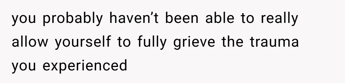 you probably haven’t been able to really allow yourself to fully grieve the trauma you experienced