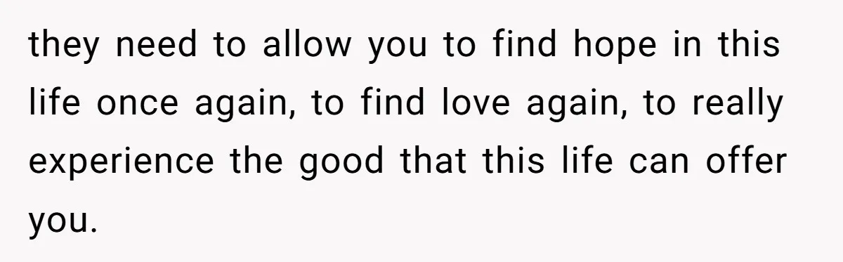 they need to allow you to find hope in this life once again, to find love again, to really experience the good that this life can offer you.