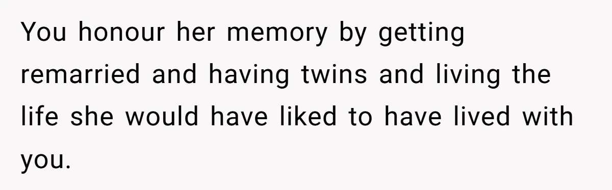 You honour her memory by getting remarried and having twins and living the life she would have liked to have lived with you.