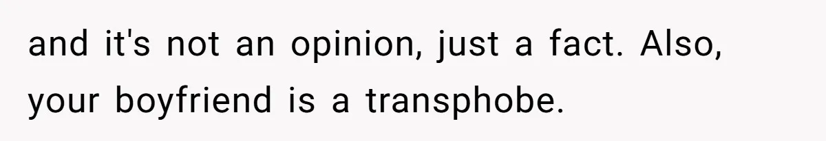 and it's not an opinion, just a fact. Also, your boyfriend is a transphobe.