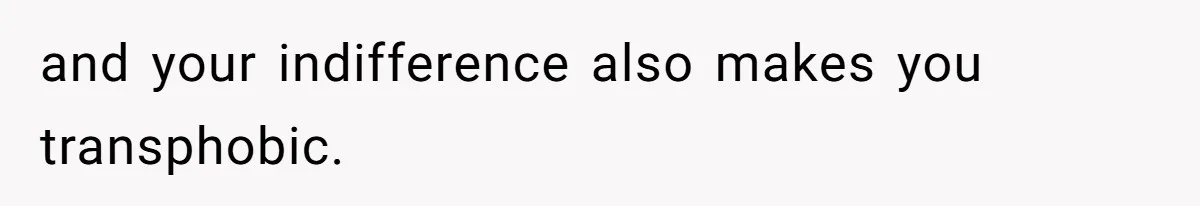 and your indifference also makes you transphobic.