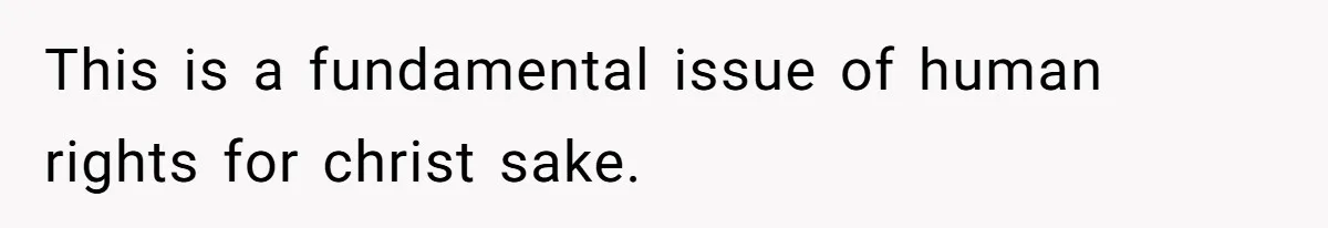This is a fundamental issue of human rights for christ sake.