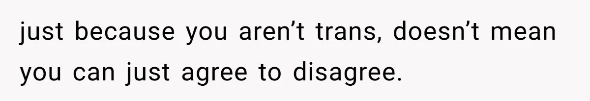 just because you aren’t trans, doesn’t mean you can just agree to disagree.
