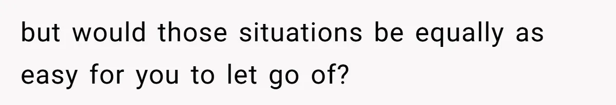 but would those situations be equally as easy for you to let go of?