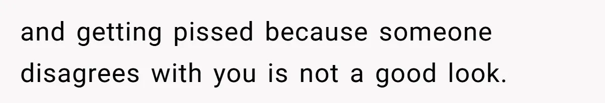 and getting pissed because someone disagrees with you is not a good look.