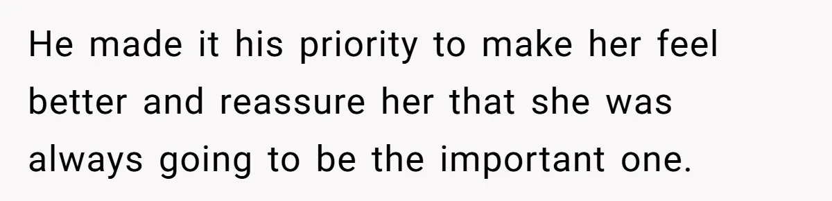 He made it his priority to make her feel better and reassure her that she was always going to be the important one.