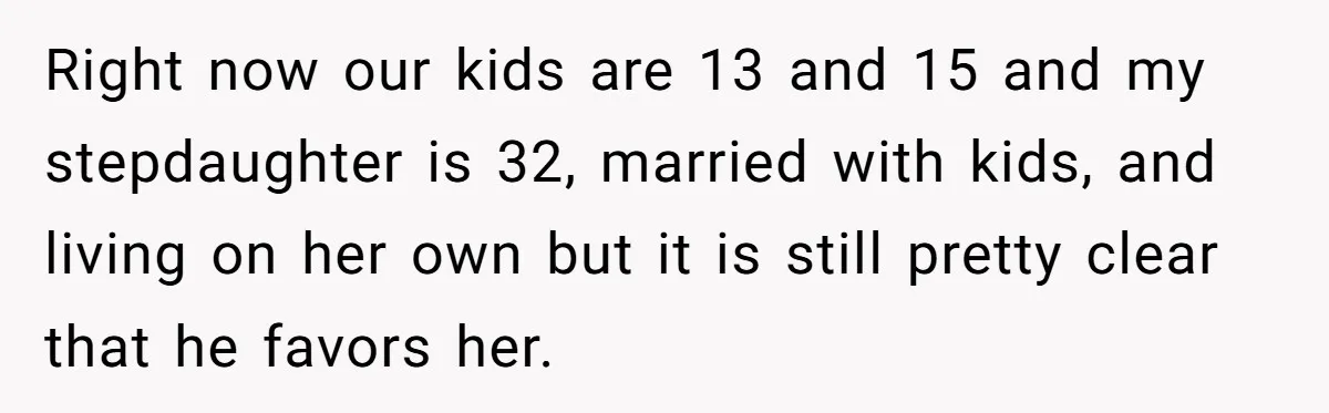 Right now our kids are 13 and 15 and my stepdaughter is 32, married with kids, and living on her own but it is still pretty clear that he favors...