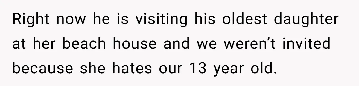 Right now he is visiting his oldest daughter at her beach house and we weren’t invited because she hates our 13 year old.