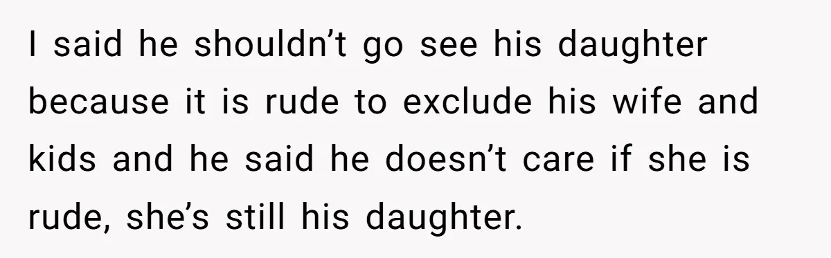I said he shouldn’t go see his daughter because it is rude to exclude his wife and kids and he said he doesn’t care if she is rude, she’s still...