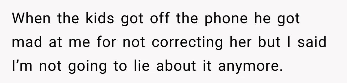 When the kids got off the phone he got mad at me for not correcting her but I said I’m not going to lie about it anymore.
