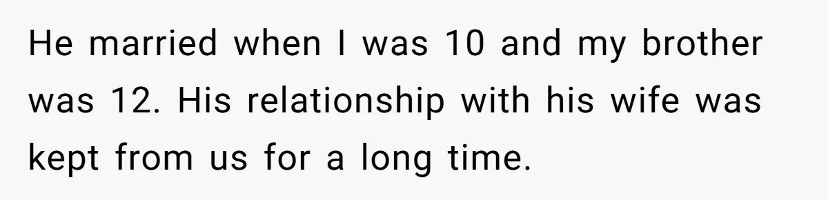 He married when I was 10 and my brother was 12. His relationship with his wife was kept from us for a long time.