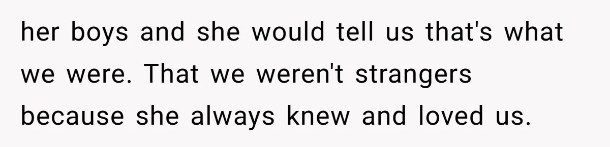 her boys and she would tell us that's what we were. That we weren't strangers because she always knew and loved us.