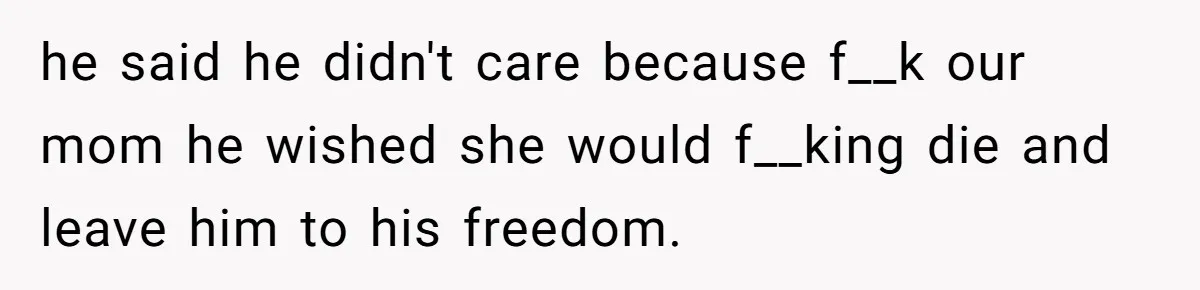 he said he didn't care because f__k our mom he wished she would f__king die and leave him to his freedom.