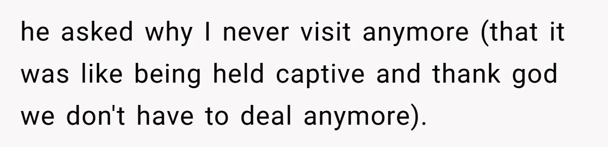 he asked why I never visit anymore (that it was like being held captive and thank god we don't have to deal anymore).