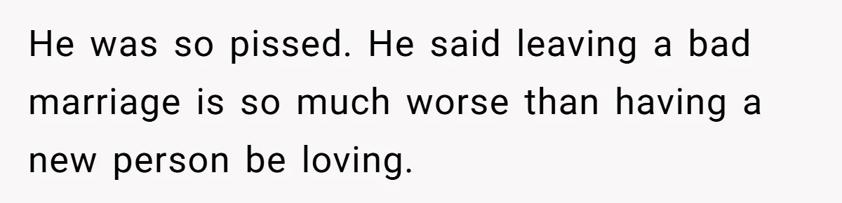 He was so pissed. He said leaving a bad marriage is so much worse than having a new person be loving.