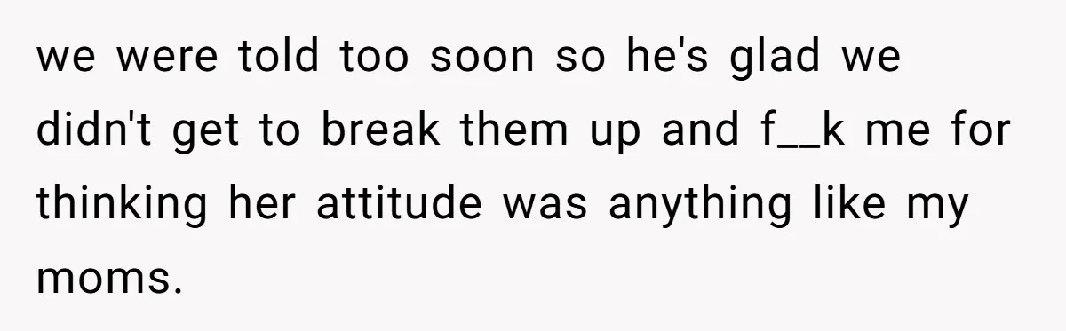 we were told too soon so he's glad we didn't get to break them up and f__k me for thinking her attitude was anything like my moms.