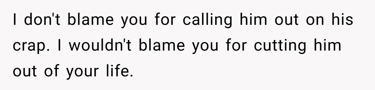 I don't blame you for calling him out on his crap. I wouldn't blame you for cutting him out of your life.