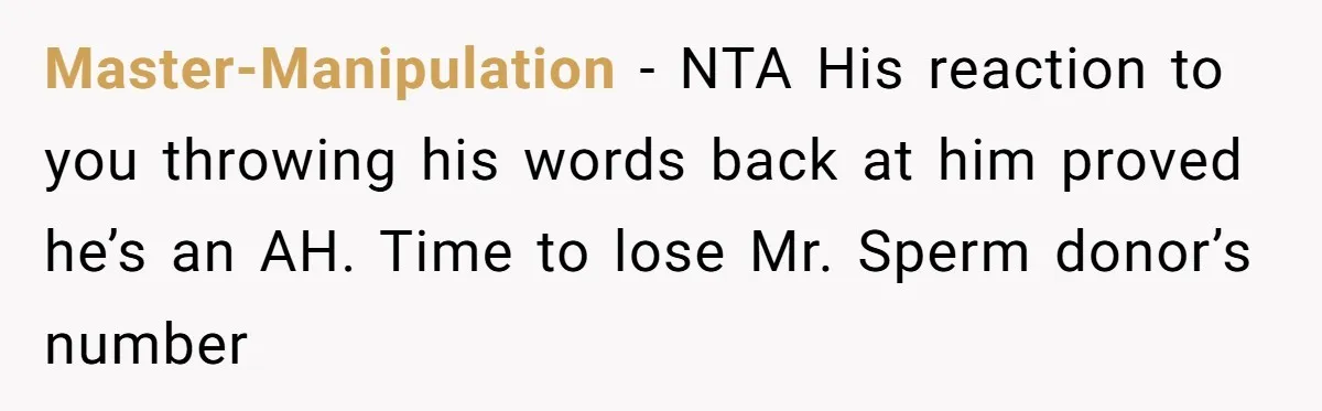 Master-Manipulation − NTA His reaction to you throwing his words back at him proved he’s an AH. Time to lose Mr. Sperm donor’s number
