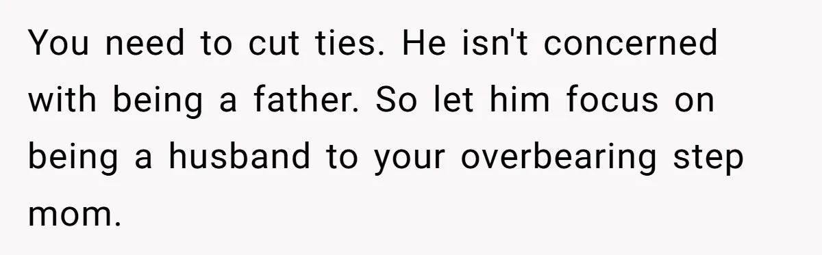 You need to cut ties. He isn't concerned with being a father. So let him focus on being a husband to your overbearing step mom.