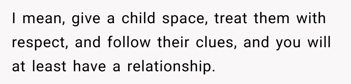 I mean, give a child space, treat them with respect, and follow their clues, and you will at least have a relationship.