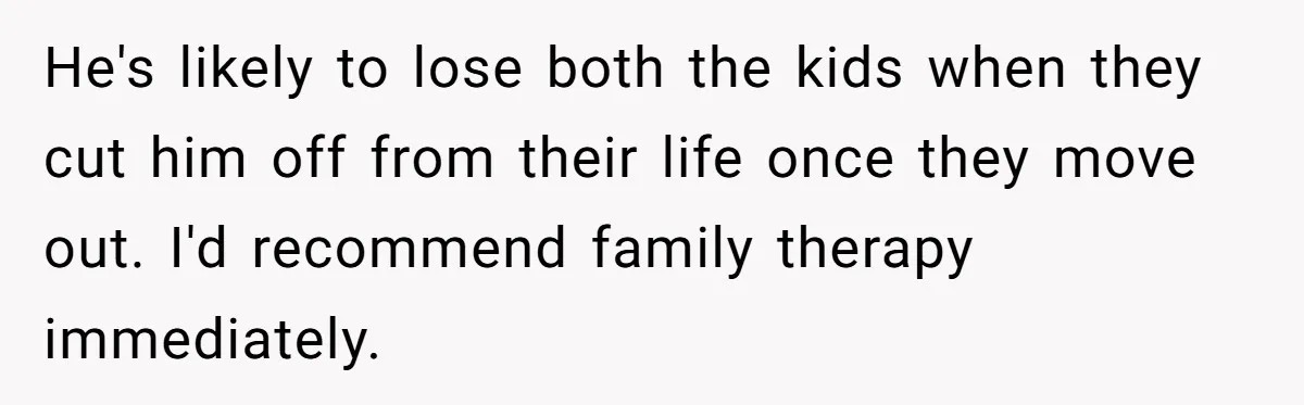 He's likely to lose both the kids when they cut him off from their life once they move out. I'd recommend family therapy immediately.