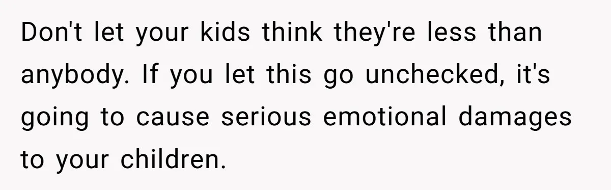 Don't let your kids think they're less than anybody. If you let this go unchecked, it's going to cause serious emotional damages to your children.