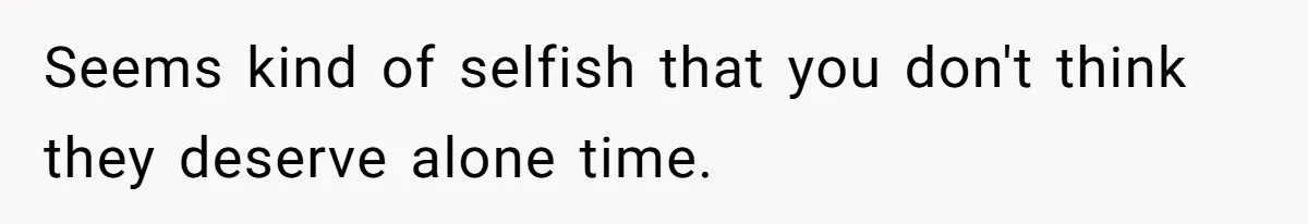 Seems kind of selfish that you don't think they deserve alone time.