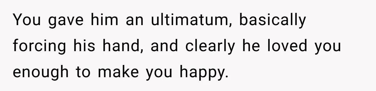 You gave him an ultimatum, basically forcing his hand, and clearly he loved you enough to make you happy.