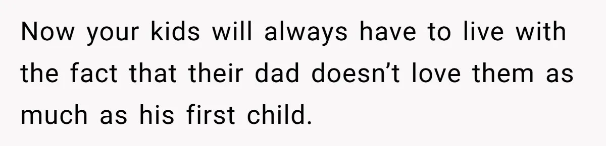Now your kids will always have to live with the fact that their dad doesn’t love them as much as his first child.