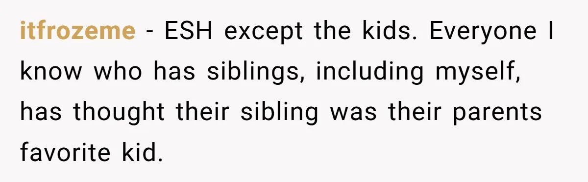 itfrozeme − ESH except the kids. Everyone I know who has siblings, including myself, has thought their sibling was their parents favorite kid.