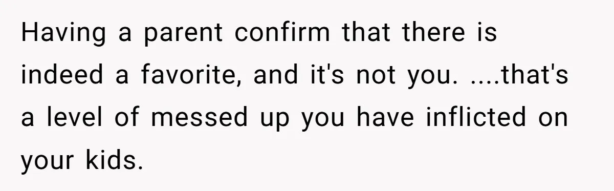 Having a parent confirm that there is indeed a favorite, and it's not you. ....that's a level of messed up you have inflicted on your kids.