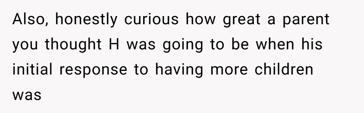 Also, honestly curious how great a parent you thought H was going to be when his initial response to having more children was