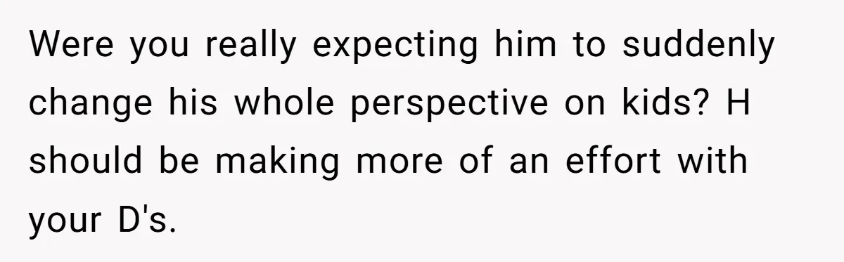 Were you really expecting him to suddenly change his whole perspective on kids? H should be making more of an effort with your D's.