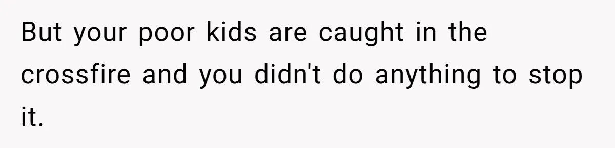 But your poor kids are caught in the crossfire and you didn't do anything to stop it.