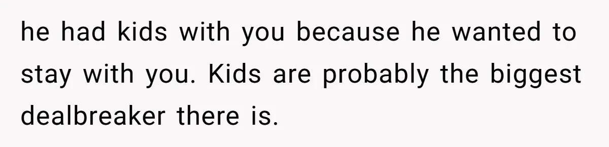 he had kids with you because he wanted to stay with you. Kids are probably the biggest dealbreaker there is.
