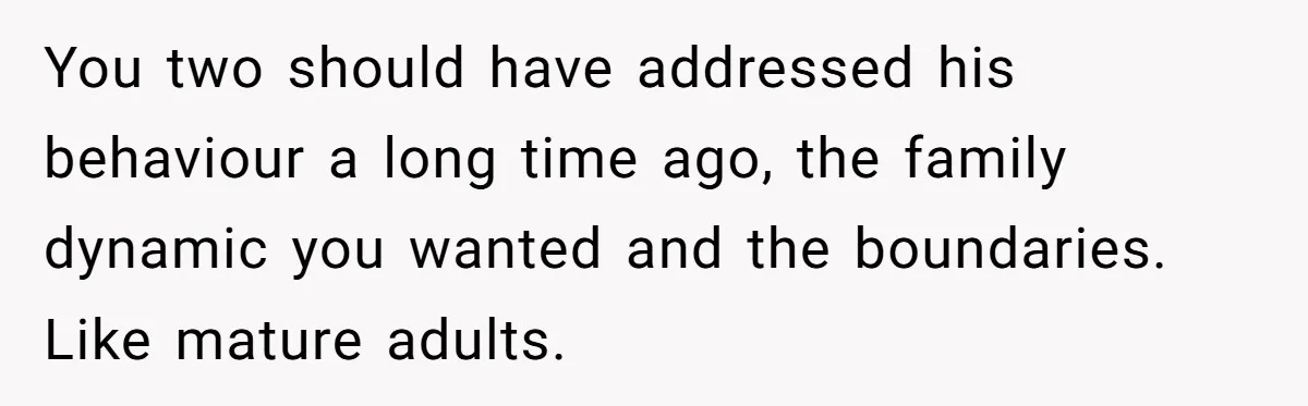 You two should have addressed his behaviour a long time ago, the family dynamic you wanted and the boundaries. Like mature adults.