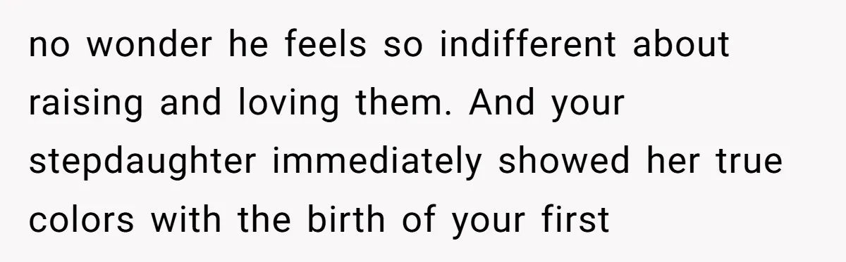 no wonder he feels so indifferent about raising and loving them. And your stepdaughter immediately showed her true colors with the birth of your first