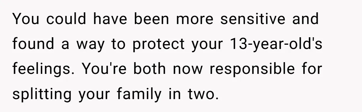 You could have been more sensitive and found a way to protect your 13-year-old's feelings. You're both now responsible for splitting your family in two.